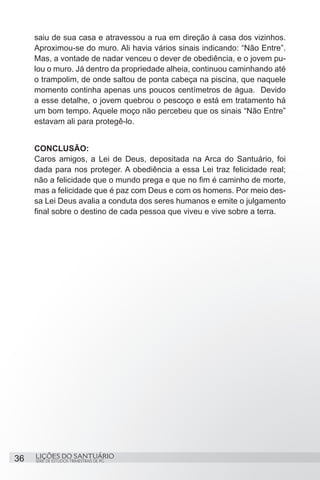 SÉRIE DE ESTUDOS TRIMESTRAIS DE PG
LIÇÕES DO SANTUÁRIO36
saiu de sua casa e atravessou a rua em direção à casa dos vizinhos.
Aproximou-se do muro. Ali havia vários sinais indicando: “Não Entre”.
Mas, a vontade de nadar venceu o dever de obediência, e o jovem pu-
lou o muro. Já dentro da propriedade alheia, continuou caminhando até
o trampolim, de onde saltou de ponta cabeça na piscina, que naquele
momento continha apenas uns poucos centímetros de água. Devido
a esse detalhe, o jovem quebrou o pescoço e está em tratamento há
um bom tempo. Aquele moço não percebeu que os sinais “Não Entre”
estavam ali para protegê-lo.
CONCLUSÃO:
Caros amigos, a Lei de Deus, depositada na Arca do Santuário, foi
dada para nos proteger. A obediência a essa Lei traz felicidade real;
não a felicidade que o mundo prega e que no fim é caminho de morte,
mas a felicidade que é paz com Deus e com os homens. Por meio des-
sa Lei Deus avalia a conduta dos seres humanos e emite o julgamento
final sobre o destino de cada pessoa que viveu e vive sobre a terra.
 