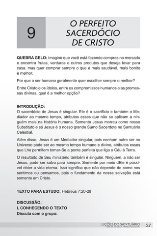 SÉRIE DE ESTUDOS TRIMESTRAIS DE PG
LIÇÕES DO SANTUÁRIO 37
QUEBRA GELO: Imagine que você está fazendo compras no mercado
e encontra frutas, verduras e outros produtos que deseja levar para
casa, mas quer comprar sempre o que é mais saudável, mais bonito
e melhor.
Por que o ser humano geralmente quer escolher sempre o melhor?
Entre Cristo e os ídolos, entre os compromissos humanos e as promes-
sas divinas, qual é a melhor opção?
INTRODUÇÃO:
O sacerdócio de Jesus é singular. Ele é o sacrifício e também o Me-
diador ao mesmo tempo, atributos esses que não se aplicam a nin-
guém mais na história humana. Somente Jesus morreu como nosso
Substituto e só Jesus é o nosso grande Sumo Sacerdote no Santuário
Celestial.
Além disso, Jesus é um Mediador singular, pois nenhum outro ser no
Universo pode ser ao mesmo tempo humano e divino, atributos esses
que Lhe permitem tornar-Se a ponte perfeita que liga o Céu à Terra.
O resultado de Seu ministério também é singular. Ninguém, a não ser
Jesus, pode ser salvo para sempre. Somente por meio dEle é possí-
vel obter a vida eterna. Isso significa que não depende de como nos
sentimos ou pensamos, pois o fundamento da nossa salvação está
somente em Cristo.
TEXTO PARA ESTUDO: Hebreus 7:20-28
DISCUSSÃO:
I. CONHECENDO O TEXTO
Discuta com o grupo:
9
O PERFEITO
SACERDÓCIO
DE CRISTO
 