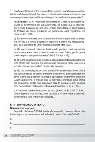 SÉRIE DE ESTUDOS TRIMESTRAIS DE PG
LIÇÕES DO SANTUÁRIO38
1.	 Qual é a diferença entre o sacerdócio levítico, o araônico e o sacer-
dócio perfeito de Cristo? Por que o conhecimento desse ministério nos
anima a permanecermos fiéis em tempos de desânimo e provações?
Para Pensar: a). O ministério sacerdotal de Cristo no santuário ce-
lestial foi confirmado por um juramento, ao passo que o sacerdó-
cio levítico baseava-se em uma ordem transitória. A confirmação
da Palavra de Deus, mediante um juramento, está registrada em
Gênesis 22:16-18.
b). É claro o contraste que há entre os muitos sacerdotes do siste-
ma levítico e o único Sacerdote segundo a ordem de Melquisede-
que, que faz parte de uma “aliança superior” (Hb 7:22).
c). Os sacerdotes do sistema levítico não podiam continuar minis-
trando porque em dado momento eles morriam. Cristo, porém, está
“vivendo para sempre interceder” (Hb 7:25; Ap 1:18).
d). O sumo sacerdote dos tempos antigos apresentava diariamente
uma oferta pelo pecado, mas Cristo não precisava fazer isso. Ele o
fez “de uma vez por todas” na cruz do Calvário.
e). No dia da expiação, o sumo sacerdote apresentava uma oferta
por seus próprios pecados, e depois outra oferta pelos pecados do
povo. Como era pecador, não podia apresentar-se perante Deus no
Lugar Santíssimo, a menos que já houvesse oferecido uma oferta
por si mesmo. Cristo não precisava fazê-lo porque é sem pecado
(Ver Comentário Bíblico Adventista em Espanhol, v. 7, p. 1684).
f). O sistema cerimonial expirou na cruz (Rm 6:14; Ef 2:15; Cl 2:14).
Cristo assumiu Sua função, uma vez que a lei que regia o sacerdó-
cio levítico já não tinha mais validade.
II. INTERPRETANDO O TEXTO
Discuta com o grupo:
1.	 Segundo Hebreus 7:20-28, quais são as quatro características dis-
tintivas que expressam a superioridade do sacerdócio de Cristo?
a. ______________________________________________________
b. ______________________________________________________
c. ______________________________________________________
 
