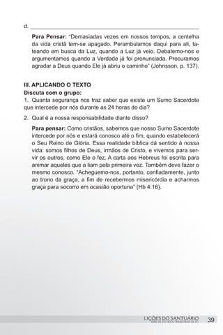 SÉRIE DE ESTUDOS TRIMESTRAIS DE PG
LIÇÕES DO SANTUÁRIO 39
d. ______________________________________________________
Para Pensar: “Demasiadas vezes em nossos tempos, a centelha
da vida cristã tem-se apagado. Perambulamos daqui para ali, ta-
teando em busca da Luz, quando a Luz já veio. Debatemo-nos e
argumentamos quando a Verdade já foi pronunciada. Procuramos
agradar a Deus quando Ele já abriu o caminho” (Johnsson, p. 137).
III. APLICANDO O TEXTO
Discuta com o grupo:
1.	 Quanta segurança nos traz saber que existe um Sumo Sacerdote
que intercede por nós durante as 24 horas do dia?
2.	 Qual é a nossa responsabilidade diante disso?
Para pensar: Como cristãos, sabemos que nosso Sumo Sacerdote
intercede por nós e estará conosco até o fim, quando estabelecerá
o Seu Reino de Glória. Essa realidade bíblica dá sentido à nossa
vida: somos filhos de Deus, irmãos de Cristo, e vivemos para ser-
vir os outros, como Ele o fez. A carta aos Hebreus foi escrita para
animar aqueles que a liam pela primeira vez. Também deve fazer o
mesmo conosco. “Acheguemo-nos, portanto, confiadamente, junto
ao trono da graça, a fim de recebermos misericórdia e acharmos
graça para socorro em ocasião oportuna” (Hb 4:16).
 