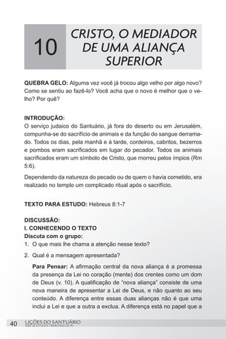 SÉRIE DE ESTUDOS TRIMESTRAIS DE PG
LIÇÕES DO SANTUÁRIO40
QUEBRA GELO: Alguma vez você já trocou algo velho por algo novo?
Como se sentiu ao fazê-lo? Você acha que o novo é melhor que o ve-
lho? Por quê?
INTRODUÇÃO:
O serviço judaico do Santuário, já fora do deserto ou em Jerusalém,
compunha-se do sacrifício de animais e da função do sangue derrama-
do. Todos os dias, pela manhã e à tarde, cordeiros, cabritos, bezerros
e pombos eram sacrificados em lugar do pecador. Todos os animais
sacrificados eram um símbolo de Cristo, que morreu pelos ímpios (Rm
5:6).
Dependendo da natureza do pecado ou de quem o havia cometido, era
realizado no templo um complicado ritual após o sacrifício.
TEXTO PARA ESTUDO: Hebreus 8:1-7
DISCUSSÃO:
I. CONHECENDO O TEXTO
Discuta com o grupo:
1.	 O que mais lhe chama a atenção nesse texto?
2.	 Qual é a mensagem apresentada?
Para Pensar: A afirmação central da nova aliança é a promessa
da presença da Lei no coração (mente) dos crentes como um dom
de Deus (v. 10). A qualificação de “nova aliança” consiste de uma
nova maneira de apresentar a Lei de Deus, e não quanto ao seu
conteúdo. A diferença entre essas duas alianças não é que uma
inclui a Lei e que a outra a exclua. A diferença está no papel que a
10
CRISTO, O MEDIADOR
DE UMA ALIANÇA
SUPERIOR
 