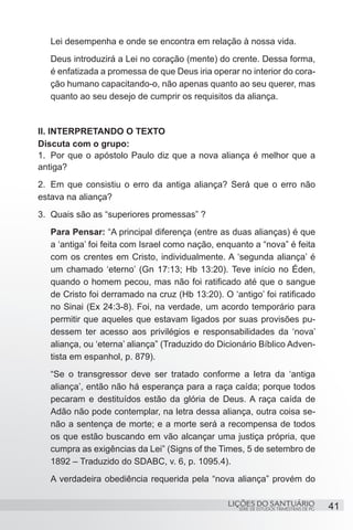 SÉRIE DE ESTUDOS TRIMESTRAIS DE PG
LIÇÕES DO SANTUÁRIO 41
Lei desempenha e onde se encontra em relação à nossa vida.
Deus introduzirá a Lei no coração (mente) do crente. Dessa forma,
é enfatizada a promessa de que Deus iria operar no interior do cora-
ção humano capacitando-o, não apenas quanto ao seu querer, mas
quanto ao seu desejo de cumprir os requisitos da aliança.
II. INTERPRETANDO O TEXTO
Discuta com o grupo:
1.	 Por que o apóstolo Paulo diz que a nova aliança é melhor que a
antiga?
2.	 Em que consistiu o erro da antiga aliança? Será que o erro não
estava na aliança?
3.	 Quais são as “superiores promessas” ?
Para Pensar: “A principal diferença (entre as duas alianças) é que
a ‘antiga’ foi feita com Israel como nação, enquanto a “nova” é feita
com os crentes em Cristo, individualmente. A ‘segunda aliança’ é
um chamado ‘eterno’ (Gn 17:13; Hb 13:20). Teve início no Éden,
quando o homem pecou, mas não foi ratificado até que o sangue
de Cristo foi derramado na cruz (Hb 13:20). O ‘antigo’ foi ratificado
no Sinai (Ex 24:3-8). Foi, na verdade, um acordo temporário para
permitir que aqueles que estavam ligados por suas provisões pu-
dessem ter acesso aos privilégios e responsabilidades da ‘nova’
aliança, ou ‘eterna’ aliança” (Traduzido do Dicionário Bíblico Adven-
tista em espanhol, p. 879).
“Se o transgressor deve ser tratado conforme a letra da ‘antiga
aliança’, então não há esperança para a raça caída; porque todos
pecaram e destituídos estão da glória de Deus. A raça caída de
Adão não pode contemplar, na letra dessa aliança, outra coisa se-
não a sentença de morte; e a morte será a recompensa de todos
os que estão buscando em vão alcançar uma justiça própria, que
cumpra as exigências da Lei” (Signs of the Times, 5 de setembro de
1892 – Traduzido do SDABC, v. 6, p. 1095.4).
A verdadeira obediência requerida pela “nova aliança” provém do
 