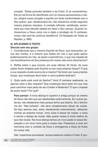 SÉRIE DE ESTUDOS TRIMESTRAIS DE PG
LIÇÕES DO SANTUÁRIO42
coração. “Deste procedia também a de Cristo. E se consentirmos,
Ele por tal forma Se identificará com os nossos pensamentos e ide-
ais, dirigirá nosso coração e espírito em tanta conformidade com o
Seu querer, que, obedecendo-Lhe, não estaremos senão seguindo
nossos próprios impulsos. A vontade refinada, santificada, encon-
trará seu mais elevado deleite em fazer o Seu serviço. Quando co-
nhecermos a Deus como nos é dado o privilégio de O conhecer,
nossa vida será de contínua obediência” (O Desejado de Todas as
Nações, p. 668).
III. APLICANDO O TEXTO
Discuta com seu grupo:
1.	 Considerando que o mesmo Espírito de Deus, que ressuscitou Je-
sus dos mortos, é o mesmo que habita em nós e que pode operar
poderosamente em nós, se assim o permitirmos, o que nos impede de
nos beneficiarmos da Sua presença em nossa vida como deveríamos?
2.	 Reflita sobre o que ocorreu em suas últimas 24 horas. As suas
ações foram dirigidas pelo Espírito ou por suas próprias forças? O que
a sua resposta revela acerca de si mesmo? Se foram por suas próprias
forças, que mudanças deve fazer e como poderia fazê-las?
3.	 Quão perto está você do Senhor? Você O conhece realmente, ou
apenas sabe a Seu respeito? Que mudanças deve fazer em sua vida
para caminhar mais perto de seu Criador e Redentor? O que o impede
de assim fazer? Por quê?
Para pensar: A nova aliança é superior à antiga porque as ordens
de Deus não têm que ser obedecidas externamente. Em outras pa-
lavras, não obedecerei mais porque tenho que fazê-lo. Se o Senhor
me diz: “Não furtarás”, não devo simplesmente deixar de roubar.
Se faço apenas isso, estou obedecendo externamente, utilizando
minhas as próprias forças. Uma coisa é deixar de roubar, e outra
é vencer o desejo de roubar. Não querer roubar é muito melhor do
que não roubar. Na nova aliança temos um novo poder à nossa dis-
posição e um novo rumo para a nossa vida. Passamos a viver em
harmonia com a vontade de Deus e entregamos a Deus os frutos
da nossa vida.
São “superiores promessas” porque estamos unidos a Cristo. E por-
 