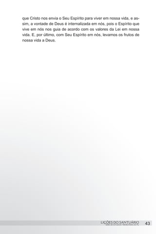 SÉRIE DE ESTUDOS TRIMESTRAIS DE PG
LIÇÕES DO SANTUÁRIO 43
que Cristo nos envia o Seu Espírito para viver em nossa vida, e as-
sim, a vontade de Deus é internalizada em nós, pois o Espírito que
vive em nós nos guia de acordo com os valores da Lei em nossa
vida. E, por último, com Seu Espírito em nós, levamos os frutos de
nossa vida a Deus.
 