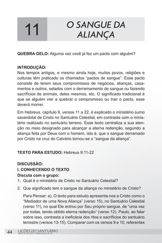 SÉRIE DE ESTUDOS TRIMESTRAIS DE PG
LIÇÕES DO SANTUÁRIO44
QUEBRA GELO: Alguma vez você já fez um pacto com alguém?
INTRODUÇÃO:
Nos tempos antigos, e mesmo ainda hoje, muitos povos, religiões e
culturas têm praticado os chamados “pactos de sangue”. Esse pacto
consiste de terem seus compromissos de negócios, alianças, casa-
mentos e outros, selados com o derramamento de sangue ou fazendo
sacrifícios de animais, deles mesmos, etc. O significado tradicional é
que se alguém vier a quebrar o compromisso ou trair o pacto, esse
deverá morrer.
Em Hebreus, capítulo 9, versos 11 a 22, é explicado o ministério sumo
sacerdotal de Cristo no Santuário Celestial, em contraste com o minis-
tério realizado no santuário terreno. Esse texto centraliza a sua aten-
ção no meio designado para alcançar a eterna redenção, segundo a
aliança feita por Deus com o homem, isto é, que o sangue derramado
por Cristo na cruz do Calvário tornou-se o “sangue da aliança”.
TEXTO PARA ESTUDO: Hebreus 9:11-22
DISCUSSÃO:
I. CONHECENDO O TEXTO
Discuta com o grupo:
1.	 Qual é o ministério de Cristo no Santuário Celestial?
2.	 Que significado tem o sangue da aliança no ministério de Cristo?
Para Pensar: a). O texto para estudo apresenta-nos a Cristo como o
“Mediador de uma Nova Aliança” (verso 15), no Santuário Celestial
(verso 11), no qual Ele entrou por Seu próprio sangue, de “uma vez
por todas, tendo obtido eterna redenção” (verso 12). Paulo, ao falar
sobre isso, contrasta a ineficácia dos ritos e sacrifícios do santuário
terrestre (versos 13-15). Comparar com os versos 9 e 10, referentes
11 O SANGUE DA
ALIANÇA
 