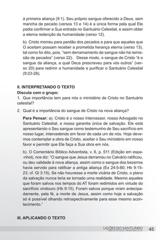SÉRIE DE ESTUDOS TRIMESTRAIS DE PG
LIÇÕES DO SANTUÁRIO 45
à primeira aliança (9:1). Seu próprio sangue oferecido a Deus, sem
mancha de pecado (versos 13 e 14) é a única forma pela qual Ele
podia confirmar a Sua entrada no Santuário Celestial, e assim obter
a eterna redenção da humanidade (verso 12).
b). Cristo morreu para perdão dos pecados e para que aqueles que
O aceitam possam receber a prometida herança eterna (verso 13),
tal como foi dito, pois, “sem derramamento de sangue não há remis-
são de pecados” (verso 22).	 Desse modo, o sangue de Cristo “é o
sangue da aliança, a qual Deus prescreveu para vós outros” (ver-
so 20) para redimir a humanidade e purificar o Santuário Celestial
(9:23-28).
II. INTERPRETANDO O TEXTO
Discuta com o grupo:
1.	 Que importância tem para nós o ministério de Cristo no Santuário
celestial?
2.	 Qual é a importância do sangue de Cristo na nova aliança?
Para Pensar: a). Cristo é o nosso Intercessor, nosso Advogado no
Santuário Celestial, e nossa garantia única de salvação. Ele está
apresentando o Seu sangue como testemunho de Seu sacrifício em
nosso lugar, intercedendo em favor de cada um de nós. Hoje deve-
mos contemplar a obra de Cristo, aceitar o Seu ministério em nosso
favor e permitir que Ele faça a Sua obra em nós.
b). O Comentário Bíblico Adventista, v. 6, p. 511 (Edição em espa-
-nhol), nos diz: “O sangue que Jesus derramou no Calvário ratificou,
ou deu validade à nova aliança, assim como o sangue dos bezerros
havia servido para ratificar a antiga aliança (Ex 24:5-80; Hb 9:15-
23; cf. Gl 3:15). Se não houvesse a morte vicária de Cristo, o plano
da salvação nunca teria se tornado uma realidade. Mesmo aqueles
que foram salvos nos tempos do AT foram redimidos em virtude do
sacrifício vindouro (Hb 9:15). Foram salvos porque viram antecipa-
damente, pela fé, a morte de Jesus, assim como hoje a salvação
só é possível olhando retrospectivamente para esse mesmo acon-
tecimento.”
III. APLICANDO O TEXTO
 