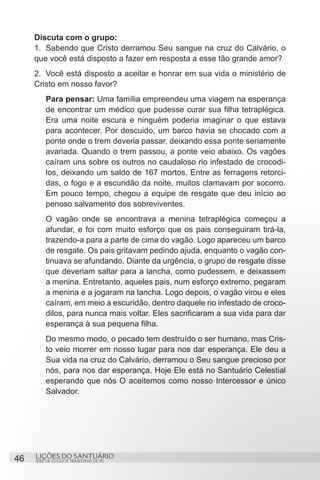 SÉRIE DE ESTUDOS TRIMESTRAIS DE PG
LIÇÕES DO SANTUÁRIO46
Discuta com o grupo:
1.	 Sabendo que Cristo derramou Seu sangue na cruz do Calvário, o
que você está disposto a fazer em resposta a esse tão grande amor?
2.	 Você está disposto a aceitar e honrar em sua vida o ministério de
Cristo em nosso favor?
Para pensar: Uma família empreendeu uma viagem na esperança
de encontrar um médico que pudesse curar sua filha tetraplégica.
Era uma noite escura e ninguém poderia imaginar o que estava
para acontecer. Por descuido, um barco havia se chocado com a
ponte onde o trem deveria passar, deixando essa ponte seriamente
avariada. Quando o trem passou, a ponte veio abaixo. Os vagões
caíram uns sobre os outros no caudaloso rio infestado de crocodi-
los, deixando um saldo de 167 mortos. Entre as ferragens retorci-
das, o fogo e a escuridão da noite, muitos clamavam por socorro.
Em pouco tempo, chegou a equipe de resgate que deu início ao
penoso salvamento dos sobreviventes.
O vagão onde se encontrava a menina tetraplégica começou a
afundar, e foi com muito esforço que os pais conseguiram tirá-la,
trazendo-a para a parte de cima do vagão. Logo apareceu um barco
de resgate. Os pais gritavam pedindo ajuda, enquanto o vagão con-
tinuava se afundando. Diante da urgência, o grupo de resgate disse
que deveriam saltar para a lancha, como pudessem, e deixassem
a menina. Entretanto, aqueles pais, num esforço extremo, pegaram
a menina e a jogaram na lancha. Logo depois, o vagão virou e eles
caíram, em meio a escuridão, dentro daquele rio infestado de croco-
dilos, para nunca mais voltar. Eles sacrificaram a sua vida para dar
esperança à sua pequena filha.
Do mesmo modo, o pecado tem destruído o ser humano, mas Cris-
to veio morrer em nosso lugar para nos dar esperança. Ele deu a
Sua vida na cruz do Calvário, derramou o Seu sangue precioso por
nós, para nos dar esperança. Hoje Ele está no Santuário Celestial
esperando que nós O aceitemos como nosso Intercessor e único
Salvador.
 