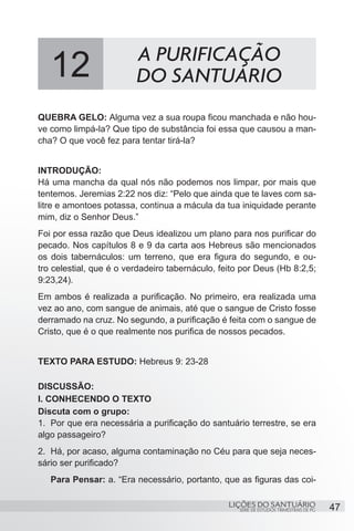 SÉRIE DE ESTUDOS TRIMESTRAIS DE PG
LIÇÕES DO SANTUÁRIO 47
QUEBRA GELO: Alguma vez a sua roupa ficou manchada e não hou-
ve como limpá-la? Que tipo de substância foi essa que causou a man-
cha? O que você fez para tentar tirá-la?
INTRODUÇÃO:
Há uma mancha da qual nós não podemos nos limpar, por mais que
tentemos. Jeremias 2:22 nos diz: “Pelo que ainda que te laves com sa-
litre e amontoes potassa, continua a mácula da tua iniquidade perante
mim, diz o Senhor Deus.”
Foi por essa razão que Deus idealizou um plano para nos purificar do
pecado. Nos capítulos 8 e 9 da carta aos Hebreus são mencionados
os dois tabernáculos: um terreno, que era figura do segundo, e ou-
tro celestial, que é o verdadeiro tabernáculo, feito por Deus (Hb 8:2,5;
9:23,24).
Em ambos é realizada a purificação. No primeiro, era realizada uma
vez ao ano, com sangue de animais, até que o sangue de Cristo fosse
derramado na cruz. No segundo, a purificação é feita com o sangue de
Cristo, que é o que realmente nos purifica de nossos pecados.
TEXTO PARA ESTUDO: Hebreus 9: 23-28
DISCUSSÃO:
I. CONHECENDO O TEXTO
Discuta com o grupo:
1.	 Por que era necessária a purificação do santuário terrestre, se era
algo passageiro?
2.	 Há, por acaso, alguma contaminação no Céu para que seja neces-
sário ser purificado?
Para Pensar: a. “Era necessário, portanto, que as figuras das coi-
12 A PURIFICAÇÃO
DO SANTUÁRIO
 