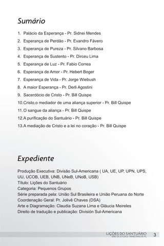 3SÉRIE DE ESTUDOS TRIMESTRAIS DE PG
LIÇÕES DO SANTUÁRIO
Sumário
1.	 Palácio da Esperança - Pr. Sidnei Mendes
2.	 Esperança de Perdão - Pr. Evandro Fávero
3.	 Esperança de Pureza - Pr. Silvano Barbosa
4.	 Esperança de Sustento - Pr. Dirceu Lima
5.	 Esperança de Luz - Pr. Fabio Correa
6.	 Esperança de Amor - Pr. Hebert Boger
7.	 Esperança de Vida - Pr. Jorge Wiebush
8.	 A maior Esperança - Pr. Derli Agostini
9.	 Sacerdócio de Cristo - Pr. Bill Quispe
10.	Cristo,o mediador de uma aliança superior - Pr. Bill Quispe
11.	O sangue da aliança - Pr. Bill Quispe
12.	A purificação do Santuário - Pr. Bill Quispe
13.	A mediação de Cristo e a lei no coração - Pr. Bill Quispe
Expediente
Produção Executiva: Divisão Sul-Americana ( UA, UE, UP, UPN, UPS,
UU, UCOB, UEB, UNB, UNeB, UNoB, USB)
Título: Lições do Santuário
Categoria: Pequenos Grupos
Série preparada pela: União Sul Brasileira e União Peruana do Norte
Coordenação Geral: Pr. Jolivê Chaves (DSA)
Arte e Diagramação: Claudia Suzana Lima e Gláucia Meireles
Direito de tradução e publicação: División Sul-Americana
 