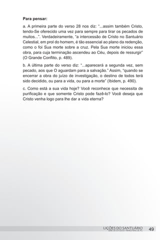 SÉRIE DE ESTUDOS TRIMESTRAIS DE PG
LIÇÕES DO SANTUÁRIO 49
Para pensar:
a. A primeira parte do verso 28 nos diz: “...assim também Cristo,
tendo-Se oferecido uma vez para sempre para tirar os pecados de
muitos...”. Verdadeiramente, “a intercessão de Cristo no Santuário
Celestial, em prol do homem, é tão essencial ao plano da redenção,
como o foi Sua morte sobre a cruz. Pela Sua morte iniciou essa
obra, para cuja terminação ascendeu ao Céu, depois de ressurgir”
(O Grande Conflito, p. 489).
b. A última parte do verso diz: “...aparecerá a segunda vez, sem
pecado, aos que O aguardam para a salvação.” Assim, “quando se
encerrar a obra do juízo de investigação, o destino de todos terá
sido decidido, ou para a vida, ou para a morte” (Ibidem, p. 490).
c. Como está a sua vida hoje? Você reconhece que necessita de
purificação e que somente Cristo pode fazê-lo? Você deseja que
Cristo venha logo para lhe dar a vida eterna?
 