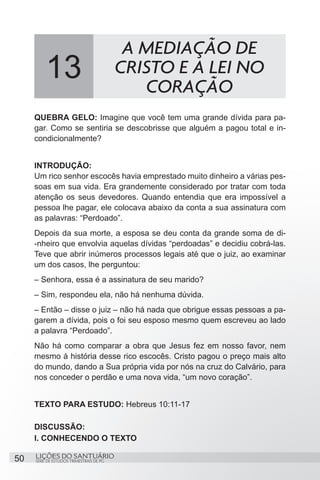 SÉRIE DE ESTUDOS TRIMESTRAIS DE PG
LIÇÕES DO SANTUÁRIO50
QUEBRA GELO: Imagine que você tem uma grande dívida para pa-
gar. Como se sentiria se descobrisse que alguém a pagou total e in-
condicionalmente?
INTRODUÇÃO:
Um rico senhor escocês havia emprestado muito dinheiro a várias pes-
soas em sua vida. Era grandemente considerado por tratar com toda
atenção os seus devedores. Quando entendia que era impossível a
pessoa lhe pagar, ele colocava abaixo da conta a sua assinatura com
as palavras: “Perdoado”.
Depois da sua morte, a esposa se deu conta da grande soma de di-
-nheiro que envolvia aquelas dívidas “perdoadas” e decidiu cobrá-las.
Teve que abrir inúmeros processos legais até que o juiz, ao examinar
um dos casos, lhe perguntou:
– Senhora, essa é a assinatura de seu marido?
– Sim, respondeu ela, não há nenhuma dúvida.
– Então – disse o juiz – não há nada que obrigue essas pessoas a pa-
garem a dívida, pois o foi seu esposo mesmo quem escreveu ao lado
a palavra “Perdoado”.
Não há como comparar a obra que Jesus fez em nosso favor, nem
mesmo à história desse rico escocês. Cristo pagou o preço mais alto
do mundo, dando a Sua própria vida por nós na cruz do Calvário, para
nos conceder o perdão e uma nova vida, “um novo coração”.
TEXTO PARA ESTUDO: Hebreus 10:11-17
DISCUSSÃO:
I. CONHECENDO O TEXTO
13
A MEDIAÇÃO DE
CRISTO E A LEI NO
CORAÇÃO
 