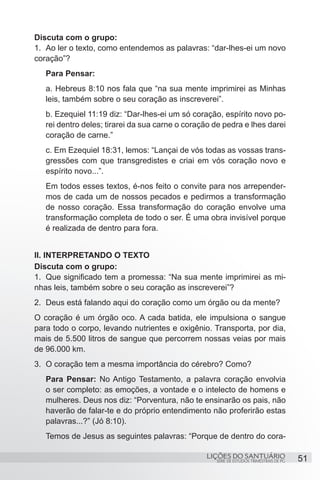 SÉRIE DE ESTUDOS TRIMESTRAIS DE PG
LIÇÕES DO SANTUÁRIO 51
Discuta com o grupo:
1.	 Ao ler o texto, como entendemos as palavras: “dar-lhes-ei um novo
coração”?
Para Pensar:
a. Hebreus 8:10 nos fala que “na sua mente imprimirei as Minhas
leis, também sobre o seu coração as inscreverei”.
b. Ezequiel 11:19 diz: “Dar-lhes-ei um só coração, espírito novo po-
rei dentro deles; tirarei da sua carne o coração de pedra e lhes darei
coração de carne.”
c. Em Ezequiel 18:31, lemos: “Lançai de vós todas as vossas trans-
gressões com que transgredistes e criai em vós coração novo e
espírito novo...”.
Em todos esses textos, é-nos feito o convite para nos arrepender-
mos de cada um de nossos pecados e pedirmos a transformação
de nosso coração. Essa transformação do coração envolve uma
transformação completa de todo o ser. É uma obra invisível porque
é realizada de dentro para fora.
II. INTERPRETANDO O TEXTO
Discuta com o grupo:
1.	 Que significado tem a promessa: “Na sua mente imprimirei as mi-
nhas leis, também sobre o seu coração as inscreverei”?
2.	 Deus está falando aqui do coração como um órgão ou da mente?
O coração é um órgão oco. A cada batida, ele impulsiona o sangue
para todo o corpo, levando nutrientes e oxigênio. Transporta, por dia,
mais de 5.500 litros de sangue que percorrem nossas veias por mais
de 96.000 km.
3.	 O coração tem a mesma importância do cérebro? Como?
Para Pensar: No Antigo Testamento, a palavra coração envolvia
o ser completo: as emoções, a vontade e o intelecto de homens e
mulheres. Deus nos diz: “Porventura, não te ensinarão os pais, não
haverão de falar-te e do próprio entendimento não proferirão estas
palavras...?” (Jó 8:10).
Temos de Jesus as seguintes palavras: “Porque de dentro do cora-
 