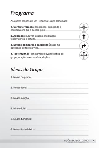 5SÉRIE DE ESTUDOS TRIMESTRAIS DE PG
LIÇÕES DO SANTUÁRIO
Programa
As quatro etapas de um Pequeno Grupo relacional:
1. Confraternização: Recepção, colocando a
conversa em dia e quebra gelo.
2. Adoração: Louvor, oração, meditação,
testemunhos e estudo.
3. Estudo comparado da Bíblia: Ênfase na
aplicação do texto à vida.
4. Testemunho: Planejamento evangelístico do
grupo, oração intercessória, duplas..
Ideais do Grupo
1. Nome do grupo:
2. Nosso lema:
3. Nossa oração:
4. Hino oficial:
5. Nossa bandeira:
6. Nosso texto bíblico:
 