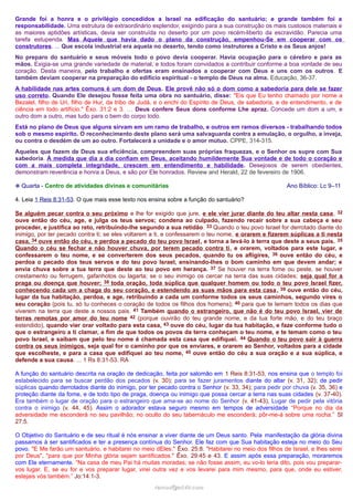 Grande foi a honra e o privilégio concedidos a Israel na edificação do santuário; e grande também foi a
responsabilidade. Uma estrutura de extraordinário esplendor, exigindo para a sua construção os mais custosos materiais e
as maiores aptidões artísticas, devia ser construída no deserto por um povo recém-liberto da escravidão. Parecia uma
tarefa estupenda. Mas Aquele que havia dado o plano da construção, empenhou-Se em cooperar com os
construtores. ... Que escola industrial era aquela no deserto, tendo como instrutores a Cristo e os Seus anjos!
No preparo do santuário e seus móveis todo o povo devia cooperar. Havia ocupação para o cérebro e para as
mãos. Exigia-se uma grande variedade de material, e todos foram convidados a contribuir conforme a boa vontade de seu
coração. Desta maneira, pelo trabalho e ofertas eram ensinados a cooperar com Deus e uns com os outros . E
também deviam cooperar na preparação do edifício espiritual - o templo de Deus na alma. Educação, 36-37.
A habilidade nas artes comuns é um dom de Deus. Ele provê não só o dom como a sabedoria para dele se fazer
uso correto. Quando Ele desejou fosse feita uma obra no santuário, disse: "Eis que Eu tenho chamado por nome a
Bezalel, filho de Uri, filho de Hur, da tribo de Judá, e o enchi do Espírito de Deus, de sabedoria, e de entendimento, e de
ciência em todo artifício." Êxo. 31:2 e 3. … Deus confere Seus dons conforme Lhe apraz. Concede um dom a um, e
outro dom a outro, mas tudo para o bem do corpo todo.
Está no plano de Deus que alguns sirvam em um ramo de trabalho, e outros em ramos diversos - trabalhando todos
sob o mesmo espírito. O reconhecimento deste plano será uma salvaguarda contra a emulação, o orgulho, a inveja,
ou contra o desdém de um ao outro. Fortalecerá a unidade e o amor mútuo. CPPE, 314-315.
Aqueles que fazem de Deus sua eficiência, compreendem suas próprias fraquezas, e o Senhor os supre com Sua
sabedoria. À medida que dia a dia confiam em Deus, aceitando humildemente Sua vontade e de todo o coração e
com a mais completa integridade, crescem em entendimento e habilidade. Desejosos de serem obedientes,
demonstram reverência e honra a Deus, e são por Ele honrados. Review and Herald, 22 de fevereiro de 1906.
❉ Quarta - Centro de atividades divinas e comunitárias

Ano Bíblico: Lc 9–11

4. Leia 1 Reis 8:31-53. O que mais esse texto nos ensina sobre a função do santuário?
Se alguém pecar contra o seu próximo e lhe for exigido que jure, e ele vier jurar diante do teu altar nesta casa, 32
ouve então do céu, age, e julga os teus servos; condena ao culpado, fazendo recair sobre a sua cabeça e seu
proceder, e justifica ao reto, retribuindo-lhe segundo a sua retidão. 33 Quando o teu povo Israel for derrotado diante do
inimigo, por ter pecado contra ti; se eles voltarem a ti, e confessarem o teu nome, e orarem e fizerem súplicas a ti nesta
casa, 34 ouve então do céu, e perdoa a pecado do teu povo Israel , e torna a levá-lo à terra que deste a seus pais. 35
Quando o céu se fechar e não houver chuva, por terem pecado contra ti, e orarem, voltados para este lugar, e
confessarem o teu nome, e se converterem dos seus pecados, quando tu os afligires, 36 ouve então do céu, e
perdoa o pecado dos teus servos e do teu povo Israel, ensinando-lhes o bom caminho em que devem andar; e
envia chuva sobre a tua terra que deste ao teu povo em herança. 37 Se houver na terra fome ou peste, se houver
crestamento ou ferrugem, gafanhotos ou lagarta; se o seu inimigo os cercar na terra das suas cidades; seja qual for a
praga ou doença que houver; 38 toda oração, toda súplica que qualquer homem ou todo o teu povo Israel fizer,
conhecendo cada um a chaga do seu coração, e estendendo as suas mãos para esta casa , 39 ouve então do céu,
lugar da tua habitação, perdoa, e age, retribuindo a cada um conforme todos os seus caminhos, segundo vires o
seu coração (pois tu, só tu conheces o coração de todos os filhos dos homens); 40 para que te temam todos os dias que
viverem na terra que deste a nossos pais. 41 Também quando o estrangeiro, que não é do teu povo Israel, vier de
terras remotas por amor do teu nome 42 (porque ouvirão do teu grande nome, e da tua forte mão, e do teu braço
estendido), quando vier orar voltado para esta casa, 43 ouve do céu, lugar da tua habitação, e faze conforme tudo o
que o estrangeiro a ti clamar, a fim de que todos os povos da terra conheçam o teu nome, e te temam como o teu
povo Israel, e saibam que pelo teu nome é chamada esta casa que edifiquei. 44 Quando o teu povo sair à guerra
contra os seus inimigos, seja qual for o caminho por que os enviares, e orarem ao Senhor, voltados para a cidade
que escolheste, e para a casa que edifiquei ao teu nome, 45 ouve então do céu a sua oração e a sua súplica, e
defende a sua causa. ... 1 Rs 8:31-53. RA
A função do santuário descrita na oração de dedicação, feita por salomão em 1 Reis 8:31-53, nos ensina que o templo foi
estabelecido para se buscar perdão dos pecados (v. 30); para se fazer juramentos diante do altar (v. 31, 32); de pedir
súplicas quando derrotados diante do inimigo, por ter pecado contra o Senhor (v. 33, 34); para pedir por chuva (v. 35, 36) e
proteção diante da fome, e de todo tipo de praga, doença ou inimigo que possa cercar a terra nas suas cidades (v. 37-40).
Era também o lugar de oração para o estrangeiro que ama-se ao nome do Senhor (v. 41-43), Lugar de pedir pela vitória
contra o inimigo (v. 44, 45). Assim o adorador estava seguro mesmo em tempos de adversidade “Porque no dia da
adversidade me esconderá no seu pavilhão; no oculto do seu tabernáculo me esconderá; pôr-me-á sobre uma rocha.” Sl
27:5.
O Objetivo do Santuário e de seu ritual é nós ensinar a viver diante de um Deus santo. Pela manifestação da glória divina
passamos à ser santificados e ter a presença contínua do Senhor. Ele faz com que Sua habitação esteja no meio do Seu
povo. "E Me farão um santuário, e habitarei no meio dEles." Êxo. 25:8. "Habitarei no meio dos filhos de Israel, e lhes serei
por Deus", "para que por Minha glória sejam santificados." Êxo. 29:45 e 43. E assim após essa preparação, moraremos
com Ele eternamente. “Na casa de meu Pai há muitas moradas; se não fosse assim, eu vo-lo teria dito, pois vou prepararvos lugar. E, se eu for e vos preparar lugar, virei outra vez e vos levarei para mim mesmo, para que, onde eu estiver,
estejais vós também.” Jo:14:1-3.
ramos@advir.com

 