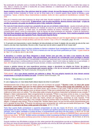 Na construção do santuário como a morada de Deus, Moisés foi instruído a fazer tudo segundo o modelo das coisas no
Céu. Deus o chamou ao monte e revelou-lhe as coisas celestiais; e o tabernáculo foi, em todos os seus pertences,
modelado à semelhança delas.
Assim também revelou Ele o Seu glorioso ideal de caráter a Israel, de que Ele desejava fazer Sua morada . A norma
deste caráter foi-lhes mostrada no monte, ao ser do Sinai dada a lei, e quando passou Deus diante de Moisés e este
proclamou: "Jeová, o Senhor, Deus misericordioso e piedoso, tardio em iras e grande em beneficência e verdade." Êxo.
34:6.
Mas por si mesmos eram eles incapazes de atingir este ideal. Aquela revelação no Sinai apenas poderia impressioná-los
com sua necessidade e incapacidade. O tabernáculo, com os seus sacrifícios, deveria ensinar outra lição - a lição do
perdão do pecado e do poder de obediência para a vida, mediante o Salvador.
Por meio de Cristo deveria cumprir-se o propósito de que era um símbolo o tabernáculo - aquela construção gloriosa,
com suas paredes de ouro luzente refletindo em matizes do arco-íris as cortinas bordadas de querubins; o aroma do
incenso, sempre a queimar, a invadir tudo; os sacerdotes vestidos de branco imaculado, e no profundo mistério do
compartimento interior, acima do propiciatório, entre as figuras de anjos prostrados em adoração, a glória do Santíssimo.
Em tudo Deus desejava que Seu povo lesse o Seu propósito para com o ser humano . Era o mesmo propósito muito
mais tarde apresentado pelo apóstolo Paulo, falando pelo Espírito Santo:
"Não sabeis vós que sois o templo de Deus e que o Espírito de Deus habita em vós? Se alguém destruir o templo de Deus,
Deus o destruirá; porque o templo de Deus, que sois vós, é santo." I Cor. 3:16 e 17. Educação, págs. 35 e 36.
5. O santuário era basicamente o centro ideológico de toda atividade em Israel. A religião não era parte da vida do fiel, nem
mesmo uma das mais importantes. Ela era a vida. O que isso nos diz sobre o papel da fé em nossa vida?
O papel da fé em nossa vida é nos fazer confiantes no Senhor e obedecer Suas orientações em todos os momentos. “Sem
fé é impossível agradar a Deus.” Hb 11:6. A fé é a maneira de viver dos que foram justificados por Cristo. “o justo viverá da
fé.” Rm 1:17. cf. Hb 2:4; Gl 3:11; Hb 10:38.
A disciplina e o ensino que Deus designara a Israel, fariam com que eles, em toda a sua maneira de viver,
diferissem do povo de outras nações. Esta peculiaridade, que deveria ser considerada como privilégio e bênção
especiais, foi mal recebida por eles. A simplicidade e moderação, essenciais para o mais alto desenvolvimento, procuraram
substituir pela pompa e condescendência própria dos povos pagãos. Serem como todas as nações era a sua ambição. (I
Sam. 8:5.) O plano divino para a educação foi posto de lado, e tirada a autoridade de Deus. Educação, 49-50.
Jovens e adultos devem ter uma experiência preciosa, alegre e abundante na religião de Cristo, de modo a
poderem dirigir sua conduta e conversação pela maneira devida, a fim de se tornarem cooperadores de Deus na
salvação dos perdidos. The Youth's Instructor, 29 de junho de 1893.
"Está escrito", eis o que devem exprimir por palavras e obras. Por sua própria maneira de viver devem ensinar
simplicidade e correção de hábitos em tudo. Conselhos Sobre Educação, 139.
❉ Quinta - “Até que entrei no santuário”

Ano Bíblico: Lc 12–14

6. Leia o Salmo 73:1-17. Que ideias Asafe obteve depois de entrar no santuário?
Verdadeiramente bom é Deus para com Israel, para com os limpos de coração. 2 Quanto a mim, os meus pés quase
resvalaram; pouco faltou para que os meus passos escorregassem. 3 Pois eu tinha inveja dos soberbos, ao ver a
prosperidade dos ímpios. 4 Porque eles não sofrem dores; são e robusto é o seu corpo. 5 Não se acham em tribulações
como outra gente, nem são afligidos como os demais homens. 6 Pelo que a soberba lhes cinge o pescoço como um colar; a
violência os cobre como um vestido. 7 Os olhos deles estão inchados de gordura; trasbordam as fantasias do seu coração. 8
Motejam e falam maliciosamente; falam arrogantemente da opressão. 9 Põem a sua boca contra os céus, e a sua língua
percorre a terra. 10 Pelo que o povo volta para eles e não acha neles falta alguma. 11 E dizem: Como o sabe Deus? e: Há
conhecimento no Altíssimo? 12 Eis que estes são ímpios; sempre em segurança, aumentam as suas riquezas. 13 Na
verdade que em vão tenho purificado o meu coração e lavado as minhas mãos na inocência, 14 pois todo o dia tenho sido
afligido, e castigado cada manhã. 15 Se eu tivesse dito: Também falarei assim; eis que me teria havido traiçoeiramente para
com a geração de teus filhos. 16 Quando me esforçava para compreender isto, achei que era tarefa difícil para mim, 17 até
que entrei no santuário de Deus; então percebi o fim deles. Sl 73:1-17. RA
Tanto Davi quanto Asafe contrastaram a aparente prosperidade da vida dos ímpios Sl 27:4-12, com a dificuldades e
perplexidades dos fieis ao Senhor, mas ao entrarem no santuário que significa aproximar-se de Deus e entender o plano da
salvação, viram a glória, santidade e a justiça de Deus, e compreenderam qual seria o fim dos ímpios. cf. Sl 27:1-8; 73:1-28.
E concluíram que “Mas, para mim, bom é aproximar-me de Deus; pus a minha confiança no SENHOR Deus, para anunciar
todas as tuas obras.” Sl 73:28. Também somos convidados a entrar na presença de Deus no lugar santíssimo do santuário.
“Portanto, irmãos, temos plena confiança para entrar no Santo dos Santos pelo sangue de Jesus.” Hb 10:19-23. cf. Ef 3:12;
2:18.
Quando meditava nas dificuldades e perigos da vida, estes pareciam tão ameaçadores que ele se considerava abandonado
por Deus por causa de seus pecados. Percebeu seus pecados sob uma luz tão forte que exclamou: "Rejeita o Senhor para
sempre? Acaso, não torna a ser propício?" Sal. 77:7.
ramos@advir.com

 