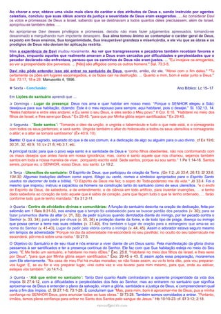 Ao chorar e orar, obteve uma visão mais clara do caráter e dos atributos de Deus e, sendo instruído por agentes
celestiais, concluiu que suas idéias acerca da justiça e severidade de Deus eram exageradas. ... Ao considerar Davi
os votos e promessas de Deus a Israel, sabendo que se destinavam a todos quantos deles precisassem, além de Israel,
apropriou-se também deles. …
Ao apropriar-se Davi desses privilégios e promessas, decidiu não mais fazer julgamentos apressados, tornando-se
desanimado e mergulhando num impotente desespero. Sua alma tomou ânimo ao contemplar o caráter geral de Deus,
exposto em Seus ensinos, Sua longanimidade, Sua insuperável grandeza e misericórdia, e ele viu que as obras e os
prodígios de Deus não deviam ter aplicação restrita.
Mas a experiência de Davi mudou novamente. Ao ver que transgressores e pecadores também recebiam favores e
bênçãos, enquanto aqueles que realmente amavam a Deus eram cercados por dificuldades e perplexidades que o
pecador declarado não enfrentava, pensou que os caminhos de Deus não eram justos. ... "Eu invejava os arrogantes,
ao ver a prosperidade dos perversos. ... [Não] são afligidos como os outros homens." Sal. 73:3-5.
Davi não pôde entender isso até entrar no santuário de Deus, quando, então, diz ele: "Atinei com o fim deles." "Tu
certamente os pões em lugares escorregadios, e os fazes cair na destruição. ... Quanto a mim, bom é estar junto a Deus."
Sal. 73:17, 18 e 28. Manuscrito 4, 1896.
Ano Bíblico: Lc 15–17

❉ Sexta - Conclusão:
Em Lições do santuário aprendi que …

✰ Domingo - Lugar da presença: Deus nos ama e quer habitar em nosso meio. “Porque o SENHOR elegeu a Sião;

desejou-a para sua habitação, dizendo: Este é o meu repouso para sempre; aqui habitarei, pois o desejei.” Sl. 132:13, 14.
"Neles habitarei e entre eles andarei; e Eu serei o seu Deus, e eles serão o Meu povo." II Cor. 6:16. "Habitarei no meio dos
filhos de Israel, e lhes serei por Deus." Ex 29:45. "para que por Minha glória sejam santificados." Ex 29:43.
✰ Segunda - “Sede santos”: “Tomarás o óleo da unção, e ungirás o tabernáculo e tudo o que nele está, e o consagrarás

com todos os seus pertences; e será santo. Ungirás também o altar do holocausto e todos os seus utensílios e consagrarás
o altar; e o altar se tornará santíssimo” (Êx 40:9, 10).
Santo: O que é sagrado, separado do que é de uso comum, é a dedicação de algo ou alguém para o uso divino. cf Ex 19:6;
30:31, 32; 40:9, 10; Lv 21:6; Hb 3:1; etc.
A principal razão para que o povo seja santo é a santidade de Deus e “como filhos obedientes, não nos conformando com
os maus desejos que antes havia em nossa ignorância; mas, como é santo aquele que nos chamou, sejamos também
santos em toda a nossa maneira de viver, porquanto escrito está: Sede santos, porque eu sou santo.” 1 Pe 1:14-16. Santos
sereis, porque eu, o SENHOR, vosso Deus, sou santo. Lv 19:2.
✰ Terça - Utensílios do santuário: O Espírito de Deus, que participou da criação da Terra. (Gn 1:2; Jó 33:4; 26:13; Sl 33:6;

104:30; Algumas traduções definem como sopro, fôlego ou vento, nomes e símbolos apropriados para o Espírito Santo
usados no decorrer de toda a bíblia). "O Espírito de Deus me fez; o sopro do Todo-poderoso me dá vida." Jó 33:4. Foi o
mesmo que inspirou, instruiu e capacitou os homens na construção tanto do santuário como de seus utensílios. “e o enchi
do Espírito de Deus, de sabedoria, e de entendimento, e de ciência em todo artifício, para inventar invenções, … e tenho
dado sabedoria ao coração de todo aquele que é sábio de coração, para que façam tudo o que te tenho ordenado, … farão
conforme tudo que te tenho mandado.” Ex 31:2-11.
✰ Quarta - Centro de atividades divinas e comunitárias: A função do santuário descrita na oração de dedicação, feita por

salomão em 1 Reis 8:31-53, nos ensina que o templo foi estabelecido para se buscar perdão dos pecados (v. 30); para se
fazer juramentos diante do altar (v. 31, 32); de pedir súplicas quando derrotados diante do inimigo, por ter pecado contra o
Senhor (v. 33, 34); para pedir por chuva (v. 35, 36) e proteção diante da fome, e de todo tipo de praga, doença ou inimigo
que possa cercar a terra nas suas cidades (v. 37-40). Era também o lugar de oração para o estrangeiro que ama-se ao
nome do Senhor (v. 41-43), Lugar de pedir pela vitória contra o inimigo (v. 44, 45). Assim o adorador estava seguro mesmo
em tempos de adversidade “Porque no dia da adversidade me esconderá no seu pavilhão; no oculto do seu tabernáculo me
esconderá; pôr-me-á sobre uma rocha.” Sl 27:5.
O Objetivo do Santuário e de seu ritual é nós ensinar a viver diante de um Deus santo. Pela manifestação da glória divina
passamos à ser santificados e ter a presença contínua do Senhor. Ele faz com que Sua habitação esteja no meio do Seu
povo. "E Me farão um santuário, e habitarei no meio dEles." Êxo. 25:8. "Habitarei no meio dos filhos de Israel, e lhes serei
por Deus", "para que por Minha glória sejam santificados." Êxo. 29:45 e 43. E assim após essa preparação, moraremos
com Ele eternamente. “Na casa de meu Pai há muitas moradas; se não fosse assim, eu vo-lo teria dito, pois vou prepararvos lugar. E, se eu for e vos preparar lugar, virei outra vez e vos levarei para mim mesmo, para que, onde eu estiver,
estejais vós também.” Jo:14:1-3.
✰ Quinta - “Até que entrei no santuário”: Tanto Davi quanto Asafe contrastaram a aparente prosperidade da vida dos

ímpios Sl 27:4-12, com a dificuldades e perplexidades dos fieis ao Senhor, mas ao entrarem no santuário que significa
aproximar-se de Deus e entender o plano da salvação, viram a glória, santidade e a justiça de Deus, e compreenderam qual
seria o fim dos ímpios. cf. Sl 27:1-8; 73:1-28. E concluíram que “Mas, para mim, bom é aproximar-me de Deus; pus a minha
confiança no SENHOR Deus, para anunciar todas as tuas obras.” Sl 73:28. Também somos convidados a entrar. “Portanto,
irmãos, temos plena confiança para entrar no Santo dos Santos pelo sangue de Jesus.” Hb 10:19-23. cf. Ef 3:12; 2:18.
ramos@advir.com

 