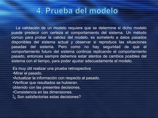 La validación de un modelo requiere que se determine si dicho modelo
puede predecir con certeza el comportamiento del sistema. Un método
común para probar la validez del modelo, es someterlo a datos pasados
disponibles del sistema actual y observar si reproduce las situaciones
pasadas del sistema. Pero como no hay seguridad de que el
comportamiento futuro del sistema continúe replicando el comportamiento
pasado, entonces siempre debemos estar atentos de cambios posibles del
sistema con el tiempo, para poder ajustar adecuadamente el modelo.
Es muy útil realizar una prueba retrospectiva
•Mirar el pasado.
•Actualizar la información con respecto al pasado.
•Verificar que resultados se hubieran.
obtenido con las presentes decisiones.
•Consistencia en las dimensiones.
Î¿ Son satisfactorias estas decisiones?
 