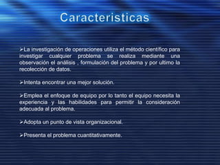 La investigación de operaciones utiliza el método científico para
investigar cualquier problema se realiza mediante una
observación el análisis , formulación del problema y por ultimo la
recolección de datos.
Intenta encontrar una mejor solución.
Emplea el enfoque de equipo por lo tanto el equipo necesita la
experiencia y las habilidades para permitir la consideración
adecuada al problema.
Adopta un punto de vista organizacional.
Presenta el problema cuantitativamente.
 