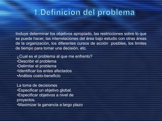 Incluye determinar los objetivos apropiado, las restricciones sobre lo que
se puede hacer, las interrelaciones del área bajo estudio con otras áreas
de la organización, los diferentes cursos de acción posibles, los limites
de tiempo para tomar una decisión, etc.
¿Cual es el problema al que me enfrento?
•Describir el problema
•Delimitar el problema
•Identificar los entes afectados
•Análisis costo-beneficio
La toma de decisiones
•Especificar un objetivo global.
•Especificar objetivos a nivel de
proyectos.
•Maximizar la ganancia a largo plazo
 