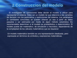El investigador de operaciones debe decidir el modelo a utilizar para
representar el sistema. Debe ser un modelo tal que relacione a las variables
de decisión con los parámetros y restricciones del sistema. Los parámetros
(o cantidades conocidas) se pueden obtener ya sea a partir de datos
pasados o ser estimados por medio de algún método estadístico. Es
recomendable determinar si el modelo es probabilístico o deterministico. El
modelo puede ser matemático, de simulación o heurístico, dependiendo de
la complejidad de los cálculos matemáticos que se requieran
Un modelo matemático también es una representación idealizada, pero
expresada en términos de símbolos y expresiones matemáticas.
 