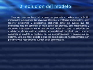 Una vez que se tiene el modelo, se procede a derivar una solución
matemática empleando las diversas técnicas y métodos matemáticos para
resolver problemas y ecuaciones. Debemos tener en cuenta que las
soluciones que se obtienen en este punto del proceso, son matemáticas y
debemos interpretarlas en el mundo real. Además, para la solución del
modelo, se deben realizar análisis de sensibilidad, es decir, ver como se
comporta el modelo a cambios en las especificaciones y parámetros del
sistema. Esto se hace, debido a que los parámetros no necesariamente son
precisos y las restricciones pueden estar equivocadas.
 
