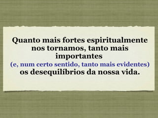 Quanto mais fortes espiritualmente nos tornamos, tanto mais importantes  (e, num certo sentido, tanto mais evidentes)  os desequilíbrios da nossa vida. 