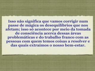 Isso não significa que vamos corrigir num passe de mágica os desequilíbrios que nos afetam; isso só acontece por meio da tomada de consciência acerca dessas áreas problemáticas e do trabalho franco com as pessoas com quem temos coisas a resolver e das quais extraímos o nosso bem-estar. 