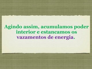 Agindo assim, acumulamos poder interior e estancamos os  vazamentos de energia .  