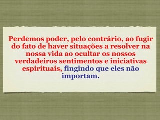 Perdemos poder, pelo contrário, ao fugir do fato de haver situações a resolver na nossa vida ao ocultar os nossos verdadeiros sentimentos e iniciativas espirituais,  fingindo que eles não importam. 