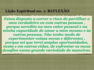 Estou disposto a correr o risco de partilhar o meu verdadeiro eu com outras pessoas , porque acredito no meu valor pessoal e na minha capacidade de amar a mim mesmo e às outras pessoas. Não tenho medo de experimentar coisas novas e diferentes , porque sei que terei amplas oportunidades, nesta e em outras vidas, de enfrentar os meus desafios numa grande variedade de maneiras. Lição Espiritual no. 1: REFLEXÃO 