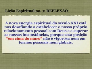 A nova energia espiritual do século XXI está nos desafiando a estabelecer o nosso próprio relacionamento pessoal com Deus e a superar as nossas inconstâncias, porque essa posição  “em cima do muro”  não é vigorosa nem em termos pessoais nem globais. Lição Espiritual no. 1: REFLEXÃO 