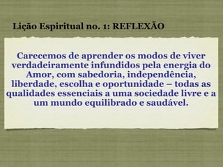 Carecemos de aprender os modos de viver verdadeiramente infundidos pela energia do Amor, com sabedoria, independência, liberdade, escolha e oportunidade – todas as qualidades essenciais a uma sociedade livre e a um mundo equilibrado e saudável. Lição Espiritual no. 1: REFLEXÃO 