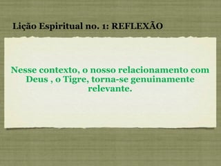 Nesse contexto, o nosso relacionamento com Deus , o Tigre, torna-se genuinamente relevante. Lição Espiritual no. 1: REFLEXÃO 