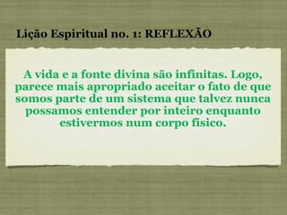 A vida e a fonte divina são infinitas. Logo, parece mais apropriado aceitar o fato de que somos parte de um sistema que talvez nunca possamos entender por inteiro enquanto estivermos num corpo físico. Lição Espiritual no. 1: REFLEXÃO 