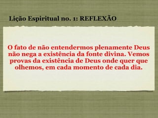 O fato de não entendermos plenamente Deus não nega a existência da fonte divina. Vemos provas da existência de Deus onde quer que olhemos, em cada momento de cada dia. Lição Espiritual no. 1: REFLEXÃO 