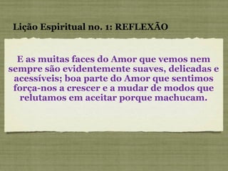 E as muitas faces do Amor que vemos nem sempre são evidentemente suaves, delicadas e acessíveis; boa parte do Amor que sentimos força-nos a crescer e a mudar de modos que relutamos em aceitar porque machucam. Lição Espiritual no. 1: REFLEXÃO 
