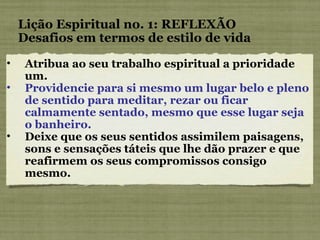 Atribua ao seu trabalho espiritual a prioridade um. Providencie para si mesmo um lugar belo e pleno de sentido para meditar, rezar ou ficar calmamente sentado, mesmo que esse lugar seja o banheiro. Deixe que os seus sentidos assimilem paisagens, sons e sensações táteis que lhe dão prazer e que reafirmem os seus compromissos consigo mesmo. Lição Espiritual no. 1: REFLEXÃO Desafios em termos de estilo de vida 