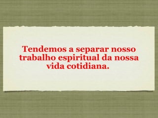 Tendemos a separar nosso trabalho espiritual da nossa vida cotidiana.  