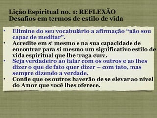 Elimine do seu vocabulário a afirmação “não sou capaz de meditar”. Acredite em si mesmo e na sua capacidade de encontrar para si mesmo um significativo estilo de vida espiritual que lhe traga cura. Seja verdadeiro ao falar com os outros e ao lhes dizer o que de fato quer dizer – com tato, mas sempre dizendo a verdade. Confie que os outros haverão de se elevar ao nível do Amor que você lhes oferece. Lição Espiritual no. 1: REFLEXÃO Desafios em termos de estilo de vida 