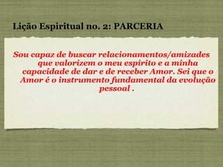 Sou capaz de buscar relacionamentos/amizades que valorizem o meu espírito e a minha capacidade de dar e de receber Amor. Sei que o Amor é o instrumento fundamental da evolução pessoal .  Lição Espiritual no. 2: PARCERIA 
