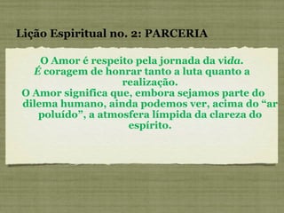 O Amor é respeito pela jornada da vi da. É  coragem de honrar tanto a luta quanto a realização. O Amor significa que, embora sejamos parte do dilema humano, ainda podemos ver, acima do “ar poluído”, a atmosfera límpida da clareza do espírito. Lição Espiritual no. 2: PARCERIA 