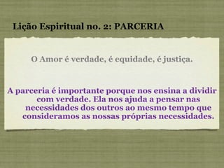 O Amor é verdade, é equidade, é justiça. Lição Espiritual no. 2: PARCERIA A parceria é importante porque nos ensina a dividir com verdade. Ela nos ajuda a pensar nas necessidades dos outros ao mesmo tempo que consideramos as nossas próprias necessidades. 