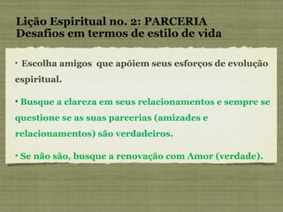 Lição Espiritual no. 2: PARCERIA Desafios em termos de estilo de vida Escolha amigos  que apóiem seus esforços de evolução  espiritual. Busque a clareza em seus relacionamentos e sempre se questione se as suas parcerias (amizades e relacionamentos) são verdadeiros. Se não são, busque a renovação com Amor (verdade). 