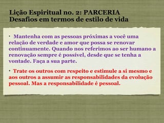 Lição Espiritual no. 2: PARCERIA Desafios em termos de estilo de vida Mantenha com as pessoas próximas a você uma relação de verdade e amor que possa se renovar continuamente. Quando nos referimos ao ser humano a renovação sempre é possível, desde que se tenha a vontade. Faça a sua parte. Trate os outros com respeito e estimule a si mesmo e aos outros a assumir as responsabilidades da evolução pessoal. Mas a responsabilidade é pessoal. 