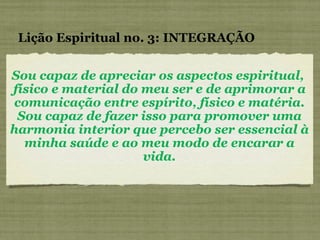 Sou capaz de apreciar os aspectos espiritual,  físico e material do meu ser e de aprimorar a comunicação entre espírito, físico e matéria. Sou capaz de fazer isso para promover uma harmonia interior que percebo ser essencial à minha saúde e ao meu modo de encarar a vida. Lição Espiritual no. 3: INTEGRAÇÃO 