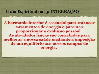 A harmonia interior é essencial para estancar vazamentos de energia e para nos proporcionar a evolução pessoal.  As atividades físicas são concebidas para melhorar a nossa saúde mediante a imposição de um equilíbrio aos nossos campos de energia.  Lição Espiritual no. 3: INTEGRAÇÃO 