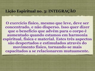 O exercício físico, mesmo que leve, deve ser concentrado, e não disperso. Isso quer dizer que o benefício que advém para o corpo é aumentado quando estamos em harmonia espiritual, física e material. Estes três aspectos são despertados e estimulados através do movimento físico, tornando-se mais capacitados a se relacionarem mutuamente. Lição Espiritual no. 3: INTEGRAÇÃO 