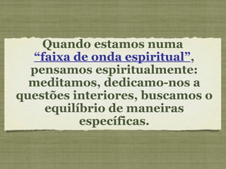 Quando estamos numa  “ faixa de onda espiritual” , pensamos espiritualmente: meditamos, dedicamo-nos a questões interiores, buscamos o equilíbrio de maneiras específicas. 