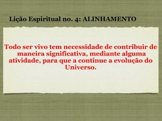 Todo ser vivo tem necessidade de contribuir de  maneira significativa, mediante alguma atividade, para que a continue a evolução do Universo. Lição Espiritual no. 4: ALINHAMENTO 