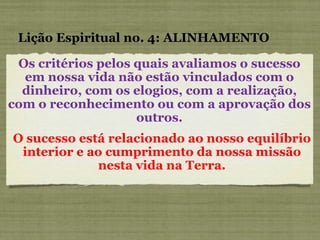 Os critérios pelos quais avaliamos o sucesso em nossa vida não estão vinculados com o dinheiro, com os elogios, com a realização, com o reconhecimento ou com a aprovação dos outros. Lição Espiritual no. 4: ALINHAMENTO O sucesso está relacionado ao nosso equilíbrio interior e ao cumprimento da nossa missão nesta vida na Terra. 